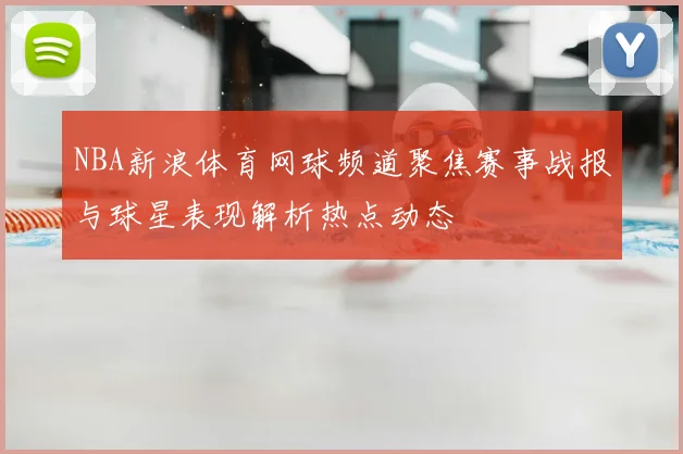 NBA新浪体育网球频道聚焦赛事战报与球星表现解析热点动态