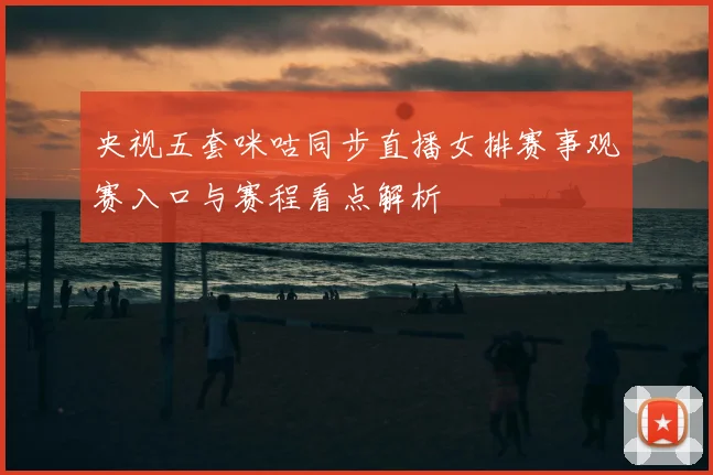 央视五套咪咕同步直播女排赛事观赛入口与赛程看点解析