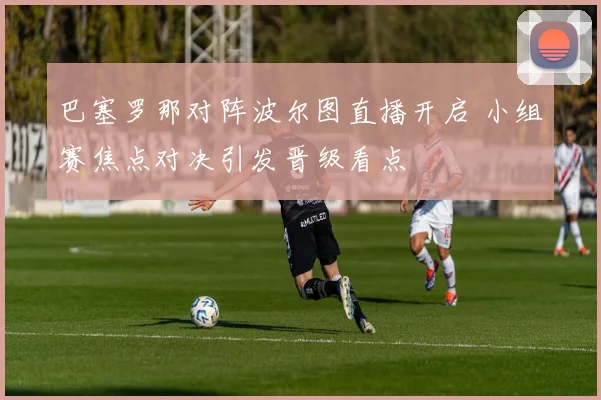 巴塞罗那对阵波尔图直播开启 小组赛焦点对决引发晋级看点